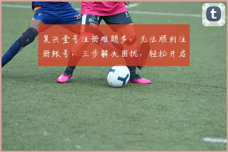 复兴壹号注册难题多，无法顺利注册账号，三步解决困扰，轻松开启新篇章